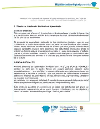 Elaborado por: Equipo Univ ersidad del Valle en desarrollo del Conv enio interadministrativ o de asociación No. 4143.0.27.016-2015
suscrito entre el Municipio de Santiago de Cali – Secretaría de Educación Municipal y la Univ ersidad del Valle
PAGE *
MERGEF
ORMAT
13
3.1Diseño de Interfaz del Ambiente de Aprendizaje
Contexto ambiental
Entorno que rodea al aprendiz (como dispondrán el aula) para propiciar la interacción
y la participación. Ver más allá del aula, trabajo por rincones, observar desde el nivel
de los ojos de los estudiantes.
El ambiente de aprendizaje partiendo de las condiciones iniciales con las que
contamos en la institución educativa como un salón de clase dotado de sillas, mesas,
tablero, redes eléctricas se adecuará de tal manera que ellos puedan disfrutar de un
espacio agradable propicio para desarrollar las actividades planteadas. Dado lo
anterior el docente deberá encargarse de arreglar el salón para propiciar el debate,
que es la primera actividad, para esto el seleccionará un espacios como la biblioteca
para realizar una lectura amena o si el clima es apto saldrán al aire libre para disfrutar
de la lectura.
CIENCIAS SOCIALES.
Nuestro ambiente de aprendizaje mediados con TICS ¿DE DONDE VENIMOS?
contará no solo con la partes físicas del colegio (salones, espacio, aulas
especializadas,etc.), sino tambiéncon su comunidadquienesayudarán mediantessus
experiencias a dar vida al proyecto, que nos permitirá en determinadas ocasiones
establecer rincones de aprendizajes, ideales para debates, exposiciones y utilización
de recursos motivacionales.
se trabajarán con grupos de trabajo de 3 estudiantes para compartir información de tal
forma que garantice integralidad, colaboración, compañerismo y NEE.
Este ambiente posibilita el conocimiento de todos los estudiantes del grupo, su
acercamiento y construcción de un grupo humano cohesionado con los objetivos y
metas de nuestro ambiente de aprendizaje “Sueños para la vida”
 