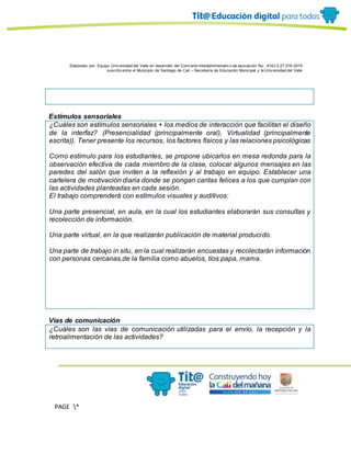 Elaborado por: Equipo Univ ersidad del Valle en desarrollo del Conv enio interadministrativ o de asociación No. 4143.0.27.016-2015
suscrito entre el Municipio de Santiago de Cali – Secretaría de Educación Municipal y la Univ ersidad del Valle
PAGE *
MERGEF
ORMAT
13
Estímulos sensoriales
¿Cuáles son estímulos sensoriales + los medios de interacción que facilitan el diseño
de la interfaz? (Presencialidad (principalmente oral), Virtualidad (principalmente
escrita)). Tener presente los recursos, los factores físicos y las relaciones psicológicas
Como estímulo para los estudiantes, se propone ubicarlos en mesa redonda para la
observación efectiva de cada miembro de la clase, colocar algunos mensajes en las
paredes del salón que inviten a la reflexión y al trabajo en equipo. Establecer una
cartelera de motivación diaria donde se pongan caritas felices a los que cumplan con
las actividades planteadas en cada sesión.
El trabajo comprenderá con estímulos visuales y auditivos:
Una parte presencial, en aula, en la cual los estudiantes elaborarán sus consultas y
recolección de información.
Una parte virtual, en la que realizarán publicación de material producido.
Una parte de trabajo in situ, en la cual realizarán encuestas y recolectarán información
con personas cercanas,de la familia como abuelos, tíos papa, mama.
Vías de comunicación
¿Cuáles son las vías de comunicación utilizadas para el envío, la recepción y la
retroalimentación de las actividades?
 