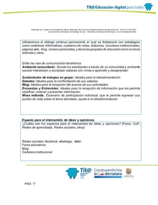 Elaborado por: Equipo Univ ersidad del Valle en desarrollo del Conv enio interadministrativ o de asociación No. 4143.0.27.016-2015
suscrito entre el Municipio de Santiago de Cali – Secretaría de Educación Municipal y la Univ ersidad del Valle
PAGE *
MERGEF
ORMAT
13
Utilizaremos el diálogo continuo permanente el cual se fortalecerá con estrategias
como carteleras informativas, cuaderno de notas, bitácoras, circulares institucionales,
páginas web, blog, correos personales, y técnicas grupales de discusióncomo la mesa
redonda y otros.
Entre las vías de comunicación tendremos:
Ambiente comunitario: Donde los estudiantes a través de su comunidad y ambiente
escolar interactúan y socializan saberes con miras a aprender y desaprender.
Sustentación de trabajos en grupo: Ideales para la retroalimentación
Debates: Ideales para la confrontación de sus saberes
Blog: Ideales para la recepción del avance de sus actividades
Encuestas y Entrevistas: Ideales para la recepción de información que les permita
clasificar, ordenar y presentar información.
Mesa redonda: Escenario de participación individual, que le permite expresar sus
puntos de vista sobre el tema abordado, ayuda a la retroalimentación
Espacio para el intercambio de ideas y opiniones
¿Cuáles son los espacios para el intercambio de ideas y opiniones? (Foros, CoP,
Redes de aprendizaje, Redes sociales, otros)
Redes sociales: facebook, whatsapp, twiter.
Foros educativos
Blog
Cartelera institucional
 