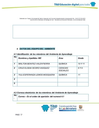 Elaborado por: Equipo Univ ersidad del Valle en desarrollo del Conv enio interadministrativ o de asociación No. 4143.0.27.016-2015
suscrito entre el Municipio de Santiago de Cali – Secretaría de Educación Municipal y la Univ ersidad del Valle
PAGE *
MERGEF
ORMAT
13
4. DATOS DEL EQUIPO DEL AMBIENTE
4.1 Identificación de los miembros del Ambiente de Aprendizaje
No
.
Nombres y Apellidos ME Área Grado
1 WALTON BENITEZ VALENTIERRA QUÍMICA 10 Y 11
2 CRUZ ELODIA OCORO VASQUEZ CIENCIAS
SOCIALES
6 Y 9
3 YULI ESPERANZA LEMOS MOSQUERA QUÍMICA 11
4
5
4.2 Correos electrónico de los miembros del Ambiente de Aprendizaje
No
.
Correo – En el orden de aparición del numeral 4.1
 