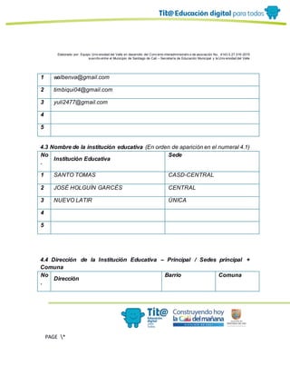 Elaborado por: Equipo Univ ersidad del Valle en desarrollo del Conv enio interadministrativ o de asociación No. 4143.0.27.016-2015
suscrito entre el Municipio de Santiago de Cali – Secretaría de Educación Municipal y la Univ ersidad del Valle
PAGE *
MERGEF
ORMAT
13
1 walbenva@gmail.com
2 timbiqui04@gmail.com
3 yuli2477@gmail.com
4
5
4.3 Nombre de la institución educativa (En orden de aparición en el numeral 4.1)
No
.
Institución Educativa
Sede
1 SANTO TOMAS CASD-CENTRAL
2 JOSÉ HOLGUÍN GARCÉS CENTRAL
3 NUEVO LATIR ÚNICA
4
5
4.4 Dirección de la Institución Educativa – Principal / Sedes principal +
Comuna
No
.
Dirección
Barrio Comuna
 