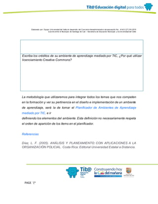 Elaborado por: Equipo Univ ersidad del Valle en desarrollo del Conv enio interadministrativ o de asociación No. 4143.0.27.016-2015
suscrito entre el Municipio de Santiago de Cali – Secretaría de Educación Municipal y la Univ ersidad del Valle
PAGE *
MERGEF
ORMAT
13
Escriba los créditos de su ambiente de aprendizaje mediado por TIC, ¿Por qué utilizar
licenciamiento Creative Commons?
La metodología que utilizaremos para integrar todos los temas que nos competen
en la formación y ver su pertinencia en el diseño e implementación de un ambiente
de aprendizaje, será la de tomar el Planificador de Ambientes de Aprendizaje
mediado por TIC, e ir
definiendo los elementos del ambiente. Esta definición no necesariamente respeta
el orden de aparición de los ítems en el planificador.
Referencias
Díaz, L. F. (2005). ANÁLISIS Y PLANEAMIENTO: CON APLICACIONES A LA
ORGANIZACIÓN POLICIAL. Costa Rica: Editorial Universidad Estatal a Distancia.
 