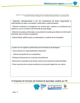 Elaborado por: Equipo Univ ersidad del Valle en desarrollo del Conv enio interadministrativ o de asociación No. 4143.0.27.016-2015
suscrito entre el Municipio de Santiago de Cali – Secretaría de Educación Municipal y la Univ ersidad del Valle
PAGE *
MERGEF
ORMAT
13
- Organizar individualmente o con sus compañeros de forma responsable y
sistematizada los datos consultados, observados y experimentados.
- Resolver mediante la investigación de manera ágil y asertiva los problemas que
observa y vive en el entorno del ambiente de aprendizaje.
- Elaborar encuestas y entrevistas a una poblaciónmuestra para obtener la información
pertinente sobre nuestra investigación.
- Diseñar tablas, gráficos para su interpretación y análisis de los resultados
¿Cuáles son los objetivos actitudinales del Ambiente de Aprendizaje?
- Asumir tareas con responsabilidad y dedicación
- Valorar los aportes de sus compañeros
- Participar activamente en la solución de problemas
- Reconocer la importancia de dónde venimos como parte de nuestra identidad
- Tener memoria de los valores autóctonos como parte integral de una cultura.
1.4 Propósitos de Formación del Ambiente de Aprendizaje mediado por TIC
 