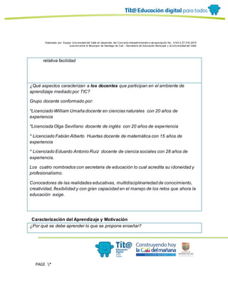 Elaborado por: Equipo Univ ersidad del Valle en desarrollo del Conv enio interadministrativ o de asociación No. 4143.0.27.016-2015
suscrito entre el Municipio de Santiago de Cali – Secretaría de Educación Municipal y la Univ ersidad del Valle
PAGE *
MERGEF
ORMAT
11
relativa facilidad
¿Qué aspectos caracterizan a los docentes que participan en el ambiente de
aprendizaje mediado por TIC?
Grupo docente conformado por:
*Licenciado William Umaña docente en ciencias naturales con 20 años de
experiencia
*Licenciada Olga Sevillano docente de inglés con 20 años de experiencia
* Licenciado Fabián Alberto Huertas docente de matemática con 15 años de
experiencia
* Licenciado Eduardo Antonio Ruiz docente de ciencia sociales con 28 años de
experiencia.
Los cuatro nombrados con secretaria de educación lo cual acredita su idoneidad y
profesionalismo.
Conocedores de las realidades educativas, multidisciplinariedad de conocimiento,
creatividad, flexibilidad y con gran capacidad en el manejo de los retos que ahora la
educación exige.
Caracterización del Aprendizaje y Motivación
¿Por qué se debe aprender lo que se propone enseñar?
 
