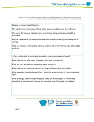 Elaborado por: Equipo Univ ersidad del Valle en desarrollo del Conv enio interadministrativ o de asociación No. 4143.0.27.016-2015
suscrito entre el Municipio de Santiago de Cali – Secretaría de Educación Municipal y la Univ ersidad del Valle
PAGE *
MERGEF
ORMAT
11
Porque el mundo actual lo exige.
Por crecimiento personal y profesional de quienes participamos del ambiente.
Por hacer del proceso educativo una experiencia de aprendizaje agradable y
motivante.
Porque cada día se necesitan personas comprometidas consigo mismas y con el
mundo
Para ser personas con sentido crítico y analitico en nuestro proceso de aprendizaje
continuo.
¿Para qué le sirve al estudiante aprender lo que propone el ambiente?
Para mejorar sus relaciones interpersonales y de convivencia
Para ser más amable con su entorno y con su mundo
Para mejorar sus herramientas de estudio y ambientes de aprendizajes.
Para aprender manejos tecnológicos , fomentar y comprender el conocimiento de
otros
Para que haya interacción participativa entre los miembros de la comunidad
educativa y buena convivencia en los recursos y ambientes de aprendizaje.
 