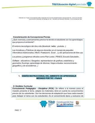 Elaborado por: Equipo Univ ersidad del Valle en desarrollo del Conv enio interadministrativ o de asociación No. 4143.0.27.016-2015
suscrito entre el Municipio de Santiago de Cali – Secretaría de Educación Municipal y la Univ ersidad del Valle
PAGE *
MERGEF
ORMAT
11
Caracterización de Concepciones Previas
¿Qué vivencias y acercamientos previos ha tenido el estudiante con los aprendizajes
que propone el ambiente?
El entorno tecnológico del día a día (facebook. twitter, youtube...)
Las Iniciativas y Prácticas de algunos docentes en el manejo de paquetes
informáticos tradicionales ( Word, Powerpoint, Excel…) y de aplicaciones de libre uso
Los planes y programas oficiales como Plan Lector, PRAES, Escuela Saludable...
Software educativos ( Geogebra: representacion de graficas, estadistica y
geometria; Duolingo: aprendizaje de Idiomas; Viajes virtuales: reconocimiento
geográfico y de ecosistemas...)
1. DISEÑO INSTRUCCIONAL DEL AMBIENTE DE APRENDIZAJE
MEDIADO POR TIC – Parte B
2.1Análisis Curricular
Conocimiento Pedagógico - Disciplinar (PCK): Se refiere a la manera como el
maestro presenta el tema, adapta los materiales, tiene en cuenta los conocimientos
previos de los estudiantes. Son las decisiones de adaptación que hace cada maestro
para trabajar el tema con los estudiantes. Es el conocimiento típico y exclusivo de
 