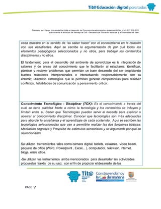 Elaborado por: Equipo Univ ersidad del Valle en desarrollo del Conv enio interadministrativ o de asociación No. 4143.0.27.016-2015
suscrito entre el Municipio de Santiago de Cali – Secretaría de Educación Municipal y la Univ ersidad del Valle
PAGE *
MERGEF
ORMAT
11
cada maestro en el sentido de “su saber hacer” con el conocimiento en la relación
con sus estudiantes. Aquí se escribe la argumentación de por qué todos los
elementos pedagógicos seleccionados y no otros, para trabajar los contenidos
disciplinares y no otros.
El fundamento para el desarrollo del ambiente de aprendizaje es la integración de
saberes y de áreas del conocimiento que le facilitarán al estudiante: Identificar,
plantear y resolver problemas que permitan un buen desarrollo del ser propiciando
buenas relaciones interpersonales e interactuando responsablemente con su
entorno; utilizando estrategias que le permitan generar competencias para resolver
conflictos, habilidades de comunicación y pensamiento crítico.
Conocimiento Tecnológico - Disciplinar (TCK): Es el conocimiento a través del
cual se tiene claridad frente a cómo la tecnología y los contenidos se influyen y
limitan entre sí. Saber que Tecnologías pueden servir al docente para explicar o
acercar al conocimiento disciplinar. Conocer que tecnologías son más adecuadas
para abordar la enseñanza y el aprendizaje de cada contenido. Aquí se escriben las
tecnologías seleccionadas que van a permitirle realizar las dos funciones básicas:
Mediación cognitiva y Provisión de estímulos sensoriales y se argumenta por qué se
seleccionaron.
Se utilizan herramientas tales como cámara digital, tablets, celulares, video beam,
paquete de office (Word, Powerpoint , Excel... ), computador, televisor, internet,
blogs, entre otros.
-Se utilizan los instrumentos arriba mencionados para desarrollar las actividades
propuestas través de su uso; con el fin de propiciar el desarrollo de las
 