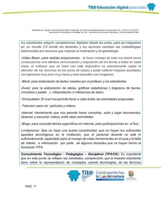 Elaborado por: Equipo Univ ersidad del Valle en desarrollo del Conv enio interadministrativ o de asociación No. 4143.0.27.016-2015
suscrito entre el Municipio de Santiago de Cali – Secretaría de Educación Municipal y la Univ ersidad del Valle
PAGE *
MERGEF
ORMAT
11
los estudiantes adquirir competencias digitales desde las aulas, para así integrarlos
en un mundo 2.0 donde los docentes y los alumnos cambian las metodologías
tradicionales por recursos que mejoran la motivación y el aprendizaje.
-Video Beam: para realizar proyecciones. el buen manejo de esta nos traerá como
consecuencia una efectiva comunicación y exposición de los temas a tratar en cada
clase, el enfoque que se hace con este dispositivo es precisamente captar la
atención de los alumnos en las aulas de clases y poder obtener mejores resultados
con ejemplos muy pero muy claros y bien descritos con imágenes.
-Word: para elaboración de textos creados por el profesor y los estudiantes.
-Excel: para la elaboración de tablas, gráficas estadísticas ( diagrama de barras,
circulares o pastel…), interpretación e inferencias de datos.
-Computador: El cual nos permite llevar a cabo todas las actividades propuestas.
-Televisor: para ver películas y videos.
-Internet: Herramienta que nos permite hacer consultas, subir y bajar documentos,
observar y escuchar videos, entre otras actividades.
-Blogs: para consultar temas específicos en internet, para participaciones en el foro.
Limitaciones: Que no haya una buena conectividad, que no hayan los suficientes
aparatos tecnológicos en la institución, que el personal docente no esté lo
suficientemente capacitado para el manejo de estas herramientas en el aula y la falta
de interés e información por parte de algunos docentes que no hayan hecho la
formación TITA.
Conocimiento Tecnológico - Pedagógico – Disciplinar (TPACK): Es importante
que en este punto se reflejen las claridades, comprensión, que el maestro estudiante
tiene sobre la representación de conceptos usando tecnologías; de las técnicas
 