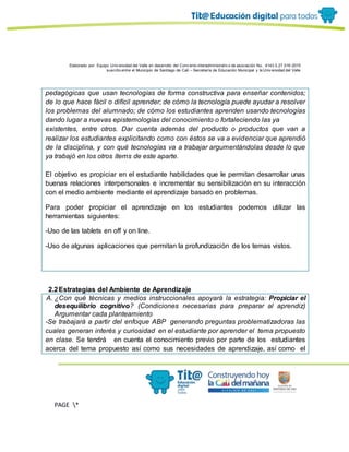 Elaborado por: Equipo Univ ersidad del Valle en desarrollo del Conv enio interadministrativ o de asociación No. 4143.0.27.016-2015
suscrito entre el Municipio de Santiago de Cali – Secretaría de Educación Municipal y la Univ ersidad del Valle
PAGE *
MERGEF
ORMAT
11
pedagógicas que usan tecnologías de forma constructiva para enseñar contenidos;
de lo que hace fácil o difícil aprender; de cómo la tecnología puede ayudar a resolver
los problemas del alumnado; de cómo los estudiantes aprenden usando tecnologías
dando lugar a nuevas epistemologías del conocimiento o fortaleciendo las ya
existentes, entre otros. Dar cuenta además del producto o productos que van a
realizar los estudiantes explicitando como con éstos se va a evidenciar que aprendió
de la disciplina, y con qué tecnologías va a trabajar argumentándolas desde lo que
ya trabajó en los otros ítems de este aparte.
El objetivo es propiciar en el estudiante habilidades que le permitan desarrollar unas
buenas relaciones interpersonales e incrementar su sensibilización en su interacción
con el medio ambiente mediante el aprendizaje basado en problemas.
Para poder propiciar el aprendizaje en los estudiantes podemos utilizar las
herramientas siguientes:
-Uso de las tablets en off y on line.
-Uso de algunas aplicaciones que permitan la profundización de los temas vistos.
2.2Estrategias del Ambiente de Aprendizaje
A. ¿Con qué técnicas y medios instruccionales apoyará la estrategia: Propiciar el
desequilibrio cognitivo? (Condiciones necesarias para preparar al aprendiz)
Argumentar cada planteamiento
-Se trabajará a partir del enfoque ABP generando preguntas problematizadoras las
cuales generan interés y curiosidad en el estudiante por aprender el tema propuesto
en clase. Se tendrá en cuenta el conocimiento previo por parte de los estudiantes
acerca del tema propuesto así como sus necesidades de aprendizaje, así como el
 