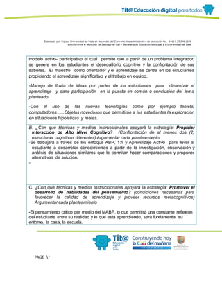 Elaborado por: Equipo Univ ersidad del Valle en desarrollo del Conv enio interadministrativ o de asociación No. 4143.0.27.016-2015
suscrito entre el Municipio de Santiago de Cali – Secretaría de Educación Municipal y la Univ ersidad del Valle
PAGE *
MERGEF
ORMAT
11
modelo activo- participativo el cual permite que a partir de un problema integrador,
se genere en los estudiantes el desequilibrio cognitivo y la confrontación de sus
saberes. El maestro como orientador y el aprendizaje se centra en los estudiantes
propiciando el aprendizaje significativo y el trabajo en equipo.
-Manejo de lluvia de ideas por partes de los estudiantes para dinamizar el
aprendizaje y darle participación en la puesta en común o conclusión del tema
planteado.
-Con el uso de las nuevas tecnologías como por ejemplo tablets,
computadores…...Objetos novedosos que permitirán a los estudiantes la exploración
en situaciones hipotéticas y reales.
B. ¿Con qué técnicas y medios instruccionales apoyará la estrategia: Propiciar
interacción de Alto Nivel Cognitivo? (Confrontación de al menos dos (2)
estructuras cognitivas diferentes) Argumentar cada planteamiento
-Se trabajará a través de los enfoque ABP, 1:1 y Aprendizaje Activo para llevar al
estudiante a desarrollar conocimientos a partir de la investigación, observación y
análisis de situaciones similares que le permitan hacer comparaciones y proponer
alternativas de solución.
-
C. ¿Con qué técnicas y medios instruccionales apoyará la estrategia: Promover el
desarrollo de habilidades del pensamiento? (condiciones necesarias para
favorecer la calidad de aprendizaje y proveer recursos metacognitivos)
Argumentar cada planteamiento
-El pensamiento crítico por medio del MABP. lo que permitirá una constante reflexión
del estudiante entre su realidad y lo que está aprendiendo, será fundamental su
entorno, la casa, la escuela.
 