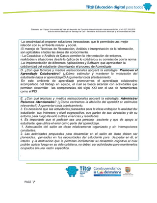 Elaborado por: Equipo Univ ersidad del Valle en desarrollo del Conv enio interadministrativ o de asociación No. 4143.0.27.016-2015
suscrito entre el Municipio de Santiago de Cali – Secretaría de Educación Municipal y la Univ ersidad del Valle
PAGE *
MERGEF
ORMAT
11
-La creatividad al proponer soluciones innovadoras que le permitirán una mejor
relación con su ambiente natural y social.
-El manejo de Técnicas de Recolección, Análisis e interpretación de la Información,
son aplicables a todas las áreas del conocimiento
- La Casuística o Análisis de Casos permiten la interpretación de entornos,
realidades y situaciones desde la óptica de lo cotidiano y su correlación con la norma
-La implementación de diferentes Aplicaciones y Software que aprovechan la
cotidianidad del estudiante dinamizando el proceso de Aprendizaje
D. ¿Con qué técnicas y medios instruccionales apoyará la estrategia: Promover el
Aprendizaje Colaborativo? (¿Cómo estimular y mantener la motivación del
estudiante hacia el aprendizaje?) Argumentar cada planteamiento
En este ambiente de aprendizaje promovemos el aprendizaje colaborativo
acompañado del trabajo en equipo, el cual se busca alcanzar con actividades que
permitan desarrollar las competencias del siglo XXI con el uso de herramientas
como el PID
E. ¿Con qué técnicas y medios instruccionales apoyará la estrategia: Administrar
Recursos Atencionales? (¿Cómo centramos la atención del aprendiz en estímulos
relevantes?) Argumentar cada planteamiento.
3. Es necesario que las actividades planeadas para la clase enfoquen la realidad del
estudiante, sus intereses y nivel cognoscitivo, que partan de sus vivencias y de su
entorno para luego llevarlo a otras vivencias y realidades.
4. Es importante que el profesor sea una persona paciente y que de apoyo al
estudiante, que utilice el error como parte del aprendizaje.
1. Adecuación del salón de clase relativamente organizado y sin interrupciones
constantes.
2. Las actividades propuestas para desarrollar en el salón de clase deben ser
planeadas, pensadas en las necesidades del estudiante para despertar en él, el
interés y la motivación que le permitan incrementar su desarrollo cognitivo el cual
podrán aplicar luego en su vida cotidiana, no deben ser actividades para mantenerlos
ocupados sin una razón específica.
.
 