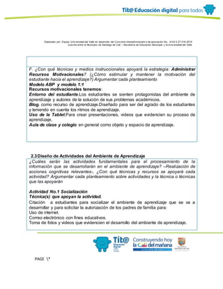 Elaborado por: Equipo Univ ersidad del Valle en desarrollo del Conv enio interadministrativ o de asociación No. 4143.0.27.016-2015
suscrito entre el Municipio de Santiago de Cali – Secretaría de Educación Municipal y la Univ ersidad del Valle
PAGE *
MERGEF
ORMAT
11
F. ¿Con qué técnicas y medios instruccionales apoyará la estrategia: Administrar
Recursos Motivacionales? (¿Cómo estimular y mantener la motivación del
estudiante hacia el aprendizaje?) Argumentar cada planteamiento
Modelo ABP y modelo 1:1
Recursos motivacionales tenemos:
Entorno del estudiante.Los estudiantes se sienten protagonistas del ambiente de
aprendizaje y autores de la solución de sus problemas académicos.
Blog. como recurso de aprendizaje.Diseñado para ser del agrado de los estudiantes
y teniendo en cuenta los ritmos de aprendizaje.
Uso de la Tablet.Para crear presentaciones, videos que evidencien su proceso de
aprendizaje.
Aula de clase y colegio en general como objeto y espacio de aprendizaje.
2.3Diseño de Actividades del Ambiente de Aprendizaje
¿Cuáles serán las actividades fundamentales para el procesamiento de la
información que se desarrollarán en el ambiente de aprendizaje? –Realización de
acciones cognitivas relevantes-, ¿Con qué técnicas y recursos se apoyará cada
actividad? Argumentar cada planteamiento sobre actividades y la técnica o técnicas
que las apoyarán
Actividad No.1 Socialización
Técnica(s) que apoyan la actividad.
Citación a estudiantes para socializar el ambiente de aprendizaje que se va a
desarrollar y para solicitar la autorización de los padres de familia para:
Uso de internet.
Correo electrónico con fines educativos.
Toma de fotos y videos que evidencien el desarrollo del ambiente de aprendizaje.
 