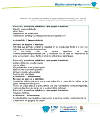 Elaborado por: Equipo Univ ersidad del Valle en desarrollo del Conv enio interadministrativ o de asociación No. 4143.0.27.016-2015
suscrito entre el Municipio de Santiago de Cali – Secretaría de Educación Municipal y la Univ ersidad del Valle
PAGE *
MERGEF
ORMAT
11
Recurso(s) educativos y didácticos que apoyan la actividad.
Citación a cada estudiante.
Video Bean.
Presentación en power point.
Presentación del blog “Vamosaaprenderblog.wordpress.com”
Actividad No 2 Reconocimiento
Técnicas de apoyo a la actividad.
Actividad que permita sembrar la inquietud en los estudiantes frente a lo que van
trabajar en el ambiente de aprendizaje.
Los estudiantes con las tablets ingresaran al blog
“vamosaaprenderblog.wordpress.com” y trabajaran en un taller de introducción al
tema y observaran videos frente al tema del ambiente de aprendizaje.
Recurso(s) educativos y didácticos que apoyan la actividad.
Salas de Sistemas y Audiovisuales
Uso de tablets
Blogs de los Docentes y de Proyecto
Aplicaciones Disponibles gratuitas
Software oficiales y licenciados
Páginas web educativas
Actividad No. 3 Planteamiento
Técnicas de apoyo a la actividad.
Usando las tabletas entran al blog y observa los videos sobre teoría cinética de los
gases y las leyes de los gases.
Realice un Dibujo alusivo al tema, tomele una foto y compartelo con los compañeros,
realice un listado de las partes de la teoría cinética molecular.
Recurso(s) educativos y didácticos que apoyan la actividad.
Proyector, tabletas.
Actividad No. Planteamiento
Con las tabletas o computadoras ingresamos a nuestros correos y respondemos los
cuestionarios de google y educaplay.
 