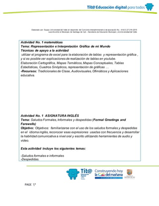 Elaborado por: Equipo Univ ersidad del Valle en desarrollo del Conv enio interadministrativ o de asociación No. 4143.0.27.016-2015
suscrito entre el Municipio de Santiago de Cali – Secretaría de Educación Municipal y la Univ ersidad del Valle
PAGE *
MERGEF
ORMAT
11
Actividad No. 1 matemáticas
Tema: Representación e Interpretación Gráfica de mi Mundo
Técnicas de apoyo a la actividad
utilizar el programa de excel para la elaboración de tablas y representación gráfica ,
y si es posible ver explicaciones de realización de tablas en youtube.
Elaboración Cartográfica, Mapas Temáticos, Mapas Conceptuales, Tablas
Estadísticas, Cuadros Sinópticos, representación de gráficas …
-Recursos: Tradicionales de Clase, Audiovisuales, Ofimáticos y Aplicaciones
educativa.
Actividad No. 1 ASIGNATURA INGLÉS
Tema: Saludos Formales, Informales y despedidas (Formal Greetings and
Farewells)
Objetivo: Objetivos: familiarizarse con el uso de los saludos formales y despedidas
en el idioma inglés, reconocer esas expresiones usadas con frecuencia y desarrollar
la habilidad comunicativa a nivel oral y escrito utilizando herramientas de audio y
video.
Esta actividad incluye los siguientes temas:
-Saludos formales e informales
-Despedidas.
 