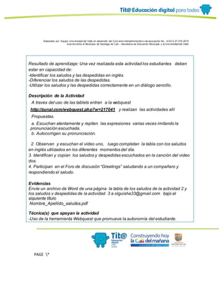 Elaborado por: Equipo Univ ersidad del Valle en desarrollo del Conv enio interadministrativ o de asociación No. 4143.0.27.016-2015
suscrito entre el Municipio de Santiago de Cali – Secretaría de Educación Municipal y la Univ ersidad del Valle
PAGE *
MERGEF
ORMAT
11
Resultado de aprendizaje: Una vez realizada esta actividad los estudiantes deben
estar en capacidad de:
-Identificar los saludos y las despedidas en inglés.
-Diferenciar los saludos de las despedidas.
-Utilizar los saludos y las despedidas correctamente en un diálogo sencillo.
Descripción de la Actividad
A traves del uso de las tablets entran a la webquest
http://zunal.com/webquest.php?w=217041 y realizan las actividades allí
Propuestas.
a. Escuchan atentamente y repiten las expresiones varias veces imitando la
pronunciación escuchada.
b. Autocorrigen su pronunciación.
2. Observan y escuchan el video uno, luego completan la tabla con los saludos
en inglés utilizados en los diferentes momentos del día.
3. Identifican y copian los saludos y despedidas escuchados en la canción del video
dos.
4. Participan en el Foro de discusión “Greetings” saludando a un compañero y
respondiendo el saludo.
Evidencias
Envíe un archivo de Word de una página la tabla de los saludos de la actividad 2 y
los saludos y despedidas de la actividad 3 a olguisha33@gmail.com bajo el
siguiente título
Nombre_Apellido_saludos.pdf
Técnica(s) que apoyan la actividad
-Uso de la herramienta Webquest que promueve la autonomía del estudiante.
 