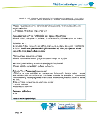 Elaborado por: Equipo Univ ersidad del Valle en desarrollo del Conv enio interadministrativ o de asociación No. 4143.0.27.016-2015
suscrito entre el Municipio de Santiago de Cali – Secretaría de Educación Municipal y la Univ ersidad del Valle
PAGE *
MERGEF
ORMAT
11
-Videos y audios educativos para reforzar el vocabulario y la pronunciación en la
lengua extranjera.
-Actividades interactivas en páginas web.
Recurso(s) educativos y didácticos que apoyan la actividad
-Uso de tablets, computador, software, portal educativo, sitios web para ver videos.
Actividad No. 2
-En grupos de tres y usando las tablets, ingresan a la página de babbel y realizan la
actividad: Diviértete aprendiendo inglés con Babbel, nivel principiante. en el
siguiente link https://es.babbel.com/
Técnica(s) que apoyan la actividad
-Uso de herramienta babbel que promueve el trabajo en equipo.
Recurso(s) educativos y didácticos que apoyan la actividad
-Uso de tablets, computador, software educativo.
Actividad No. 3 Presentación personal.
-Objetivo de esta actividad es comprender información básica sobre temas
relacionados con sus actividades cotidianas, además de aprender a presentarse
sencillamente y hacer preguntas cortas sobre información personal a otros a través
del chat.
Esta actividad comprende los siguientes temas:
-Saludos formales.
-Presentación personal
Recursos didácticos
-Chat
Resultado de aprendizaje:
 