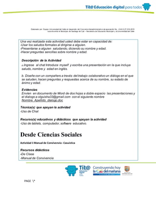 Elaborado por: Equipo Univ ersidad del Valle en desarrollo del Conv enio interadministrativ o de asociación No. 4143.0.27.016-2015
suscrito entre el Municipio de Santiago de Cali – Secretaría de Educación Municipal y la Univ ersidad del Valle
PAGE *
MERGEF
ORMAT
11
Una vez realizada esta actividad usted debe estar en capacidad de:
-Usar los saludos formales al dirigirse a alguien.
-Presentarse a alguien saludando, diciendo su nombre y edad.
-Hacer preguntas sencillas sobre nombre y edad.
Descripción de la Actividad
a.Ingrese al chat Introduce myself y escriba una presentación en la que incluya
saludo, nombre y edad en inglés.
b. Diseñe con un compañero a través del trabajo colaborativo un diálogo en el que
se saluden, hacen preguntas y respuestas acerca de su nombre, su estado de
ánimo y edad.
Evidencias
Envíen en documento de Word de dos hojas a doble espacio las presentaciones y
el dialogo a olguisha33@gmail.com con el siguiente nombre
Nombre_Apellido_dialogo.doc
Técnica(s) que apoyan la actividad
-Uso de Chat
Recurso(s) educativos y didácticos que apoyan la actividad
-Uso de tablets, computador, software educativo.
Desde Ciencias Sociales
Actividad 1 Manual de Convivenvia- Casuística
Recursos didácticos
-De Clase
-Manual de Convivencia
 