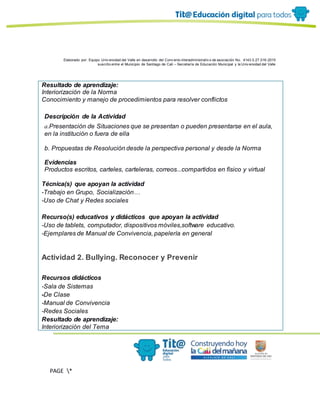 Elaborado por: Equipo Univ ersidad del Valle en desarrollo del Conv enio interadministrativ o de asociación No. 4143.0.27.016-2015
suscrito entre el Municipio de Santiago de Cali – Secretaría de Educación Municipal y la Univ ersidad del Valle
PAGE *
MERGEF
ORMAT
11
Resultado de aprendizaje:
Interiorización de la Norma
Conocimiento y manejo de procedimientos para resolver conflictos
Descripción de la Actividad
a.Presentación de Situaciones que se presentan o pueden presentarse en el aula,
en la institución o fuera de ella
b. Propuestas de Resolución desde la perspectiva personal y desde la Norma
Evidencias
Productos escritos, carteles, carteleras, correos...compartidos en físico y virtual
Técnica(s) que apoyan la actividad
-Trabajo en Grupo, Socialización…
-Uso de Chat y Redes sociales
Recurso(s) educativos y didácticos que apoyan la actividad
-Uso de tablets, computador, dispositivos móviles,software educativo.
-Ejemplares de Manual de Convivencia, papelería en general
Actividad 2. Bullying. Reconocer y Prevenir
Recursos didácticos
-Sala de Sistemas
-De Clase
-Manual de Convivencia
-Redes Sociales
Resultado de aprendizaje:
Interiorización del Tema
 