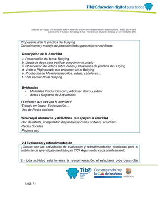 Elaborado por: Equipo Univ ersidad del Valle en desarrollo del Conv enio interadministrativ o de asociación No. 4143.0.27.016-2015
suscrito entre el Municipio de Santiago de Cali – Secretaría de Educación Municipal y la Univ ersidad del Valle
PAGE *
MERGEF
ORMAT
11
Propuestas ante la práctica del bullying
Conocimiento y manejo de procedimientos para resolver conflictos
Descripción de la Actividad
a. Presentación del tema: Bullying
b. Lluvia de ideas para verificar conocimiento propio
c. Observación de videos sobre casos y situaciones de práctica de Bullying
d. Visita a Páginas web que proponen No al Bullying
e. Producción de Materiales escritos, videos, carteleras…
f. Foro escolar No al Bullying
Evidencias
- Materiales Producidos compartidos en físico y virtual
- Actas o Registros de Actividades
Técnica(s) que apoyan la actividad
-Trabajo en Grupo, Socialización…
-Uso de Redes sociales
Recurso(s) educativos y didácticos que apoyan la actividad
-Uso de tablets, computador, dispositivos móviles, software educativo.
-Redes Sociales
-Páginas web
2.4Evaluación y retroalimentación
¿Cuáles son las actividades de evaluación y retroalimentación diseñadas para el
ambiente de aprendizaje mediado por TIC? Argumentar cada planteamiento
En toda actividad está inmersa la retroalimentación, el estudiante debe desarrollar
 
