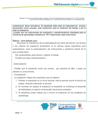 Elaborado por: Equipo Univ ersidad del Valle en desarrollo del Conv enio interadministrativ o de asociación No. 4143.0.27.016-2015
suscrito entre el Municipio de Santiago de Cali – Secretaría de Educación Municipal y la Univ ersidad del Valle
PAGE *
MERGEF
ORMAT
11
cuestionarios, llenar formularios. El estudiante debe estar en capacidad de producir
documentos como ensayos, esta producción será la evidencia del trabajo y por lo
tanto la evaluación.
¿Cuáles son los instrumentos de evaluación y retroalimentación diseñadas para el
ambiente de aprendizaje mediado por TIC? Argumentar cada instrumento
Rúbrica: Será utilizada para
· Reconocer la importancia de la autoevaluación por parte del alumno: con acceso
a los criterios de evaluación (localizados en la rúbrica), tareas específicas para
autoevaluarse, crear la autoevaluación, dar instrucciones y asistencia directa de lo
que se debe hacer
· Dar oportunidades para revisar y mejorar el trabajo
· Facilitar que haya retroalimentación.
Autoevaluación
l Facilitar que el estudiante revise sus errores, que aprenda de ellos y logre así
afianzar su conocimiento.
Coevaluación.
La evaluación integra tres propósitos que se integran:
1. Orientar al estudiante en el rol de docente, esto le permite asumir la función de
evaluar atribuida solamente al docente.
2. Al momento de asignar la evaluación al estudiante se contribuye al desarrollo
de habilidades en relación al desarrollo del proceso evaluativo.
3. El estudiante puede realizar por sí mismo la evaluación de sus resultados de
aprendizaje.
 