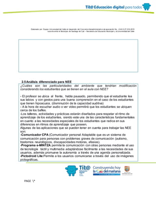 Elaborado por: Equipo Univ ersidad del Valle en desarrollo del Conv enio interadministrativ o de asociación No. 4143.0.27.016-2015
suscrito entre el Municipio de Santiago de Cali – Secretaría de Educación Municipal y la Univ ersidad del Valle
PAGE *
MERGEF
ORMAT
11
2.5Análisis diferenciado para NEE
¿Cuáles son las particularidades del ambiente que tendrían modificación
considerando los estudiantes que se tienen en el aula con NEE?
- El profesor se ubica al frente, habla pausado, permitiendo que el estudiante lea
sus labios y con gestos para una buena comprensión en el caso de los estudiantes
que tienen hipoacusia. (disminución de la capacidad auditiva)
- A la hora de escuchar audio o ver video permitirá que los estudiantes se ubiquen
cerca de los bafles.
-Los talleres, actividades y prácticas estarán diseñados para respetar el ritmo de
aprendizaje de los estudiantes, siendo este una de las características fundamentales
en cuanto a las necesidades especiales de los estudiantes que radica en sus
diferencias en ritmos de aprendizaje que poseen.
Algunas de las aplicaciones que se pueden tener en cuenta para trabajar las NEE
son:
-Comunicador CPA (Comunicador personal Adaptable que es un sistema de
comunicación para personas con problemas graves de comunicación (autismo,
trastornos neurológicos, discapacidades motoras, afasias).
-Programa e-MINTZA permite la comunicación con otras personas mediante el uso
de tecnología táctil y multimedia adaptándose fácilmente a las necesidades de sus
usuarios, además promueve la autonomía a través de una agenda personalizada.
-Pictodroid Lite:Permite a los usuarios comunicarse a través del uso de imágenes
pictográficas.
 