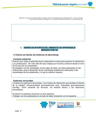 Elaborado por: Equipo Univ ersidad del Valle en desarrollo del Conv enio interadministrativ o de asociación No. 4143.0.27.016-2015
suscrito entre el Municipio de Santiago de Cali – Secretaría de Educación Municipal y la Univ ersidad del Valle
PAGE *
MERGEF
ORMAT
11
2. DISEÑO DE INTERFAZ DEL AMBIENTE DE APRENDIZAJE
MEDIADO POR TIC
3.1Diseño de Interfaz del Ambiente de Aprendizaje
Contexto ambiental
Entorno que rodea al aprendiz (como dispondrán el aula) para propiciar la interacción
y la participación. Ver más allá del aula, trabajo por rincones, observar desde el nivel
de los ojos de los estudiantes.
Se trabajará con los estudiantes en las aulas de clase, los sitios destinados en las
instituciones para el desarrollo de las actividades académicas adecuados a las
necesidades de los estudiantes y lo que la práctica requiera.
Estímulos sensoriales
¿Cuáles son estímulos sensoriales + los medios de interacción que facilitan el diseño
de la interfaz? (Presencialidad (principalmente oral), Virtualidad (principalmente
escrita)). Tener presente los recursos, los factores físicos y las relaciones
psicológicas
El entorno lo podemos enmarcar en dos aspectos.
-Trabajar con los estudiantes en el aula de clase rompiendo con el esquema
 