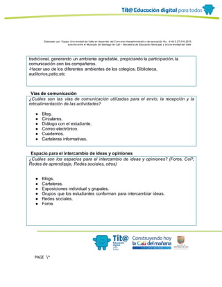 Elaborado por: Equipo Univ ersidad del Valle en desarrollo del Conv enio interadministrativ o de asociación No. 4143.0.27.016-2015
suscrito entre el Municipio de Santiago de Cali – Secretaría de Educación Municipal y la Univ ersidad del Valle
PAGE *
MERGEF
ORMAT
11
tradicional, generando un ambiente agradable, propiciando la participación, la
comunicación con los compañeros.
-Hacer uso de los diferentes ambientes de los colegios. Biblioteca,
auditorios,patio,etc
Vías de comunicación
¿Cuáles son las vías de comunicación utilizadas para el envío, la recepción y la
retroalimentación de las actividades?
● Blog.
● Circulares.
● Diálogo con el estudiante.
● Correo electrónico.
● Cuadernos.
● Carteleras informativas.
Espacio para el intercambio de ideas y opiniones
¿Cuáles son los espacios para el intercambio de ideas y opiniones? (Foros, CoP,
Redes de aprendizaje, Redes sociales, otros)
● Blogs.
● Carteleras.
● Exposiciones individual y grupales.
● Grupos que los estudiantes conforman para intercambiar ideas.
● Redes sociales.
● Foros
 