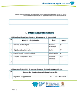 Elaborado por: Equipo Univ ersidad del Valle en desarrollo del Conv enio interadministrativ o de asociación No. 4143.0.27.016-2015
suscrito entre el Municipio de Santiago de Cali – Secretaría de Educación Municipal y la Univ ersidad del Valle
PAGE *
MERGEF
ORMAT
11
3. DATOS DEL EQUIPO DE AMBIENTE
4.1 Identificación de los miembros del Ambiente de Aprendizaje
No
.
Nombres y Apellidos ME Área Grado
1 William Umaña Trujillo Ciencias
Naturales
8°
2 Olga Lucía Sevillano Ulloa Inglés 7°
3 Fabian Alberto Huertas Cabezas matemáticas 9
4 Eduardo Antonio Ruiz Borja ciencias
sociales
6 - 7
5
4.2 Correos electrónicos de los miembros del Ambiente de Aprendizaje
No
.
Correo – En el orden de aparición del numeral 4.1
1 willyumtru 31@gmail.com 383 15 50 - 312 227 93
 