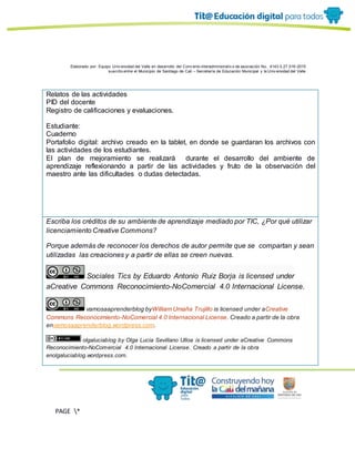 Elaborado por: Equipo Univ ersidad del Valle en desarrollo del Conv enio interadministrativ o de asociación No. 4143.0.27.016-2015
suscrito entre el Municipio de Santiago de Cali – Secretaría de Educación Municipal y la Univ ersidad del Valle
PAGE *
MERGEF
ORMAT
11
Relatos de las actividades
PID del docente
Registro de calificaciones y evaluaciones.
Estudiante:
Cuaderno
Portafolio digital: archivo creado en la tablet, en donde se guardaran los archivos con
las actividades de los estudiantes.
El plan de mejoramiento se realizará durante el desarrollo del ambiente de
aprendizaje reflexionando a partir de las actividades y fruto de la observación del
maestro ante las dificultades o dudas detectadas.
Escriba los créditos de su ambiente de aprendizaje mediado por TIC, ¿Por qué utilizar
licenciamiento Creative Commons?
Porque además de reconocer los derechos de autor permite que se compartan y sean
utilizadas las creaciones y a partir de ellas se creen nuevas.
Sociales Tics by Eduardo Antonio Ruiz Borja is licensed under
aCreative Commons Reconocimiento-NoComercial 4.0 Internacional License.
vamosaaprenderblog byWilliam Umaña Trujillo is licensed under aCreative
Commons Reconocimiento-NoComercial 4.0 Internacional License. Creado a partir de la obra
envamosaaprenderblog.wordpress.com.
olgaluciablog by Olga Lucia Sevillano Ulloa is licensed under aCreative Commons
Reconocimiento-NoComercial 4.0 Internacional License. Creado a partir de la obra
enolgaluciablog.wordpress.com.
 