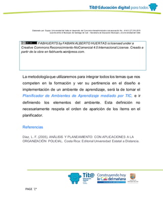 Elaborado por: Equipo Univ ersidad del Valle en desarrollo del Conv enio interadministrativ o de asociación No. 4143.0.27.016-2015
suscrito entre el Municipio de Santiago de Cali – Secretaría de Educación Municipal y la Univ ersidad del Valle
PAGE *
MERGEF
ORMAT
11
FABHUERTS by FABIAN ALBERTO HUERTAS is licensed under a
Creative Commons Reconocimiento-NoComercial 4.0 Internacional License. Creado a
partir de la obra en fabhuerts.wordpress.com.
La metodologíaque utilizaremos para integrar todos los temas que nos
competen en la formación y ver su pertinencia en el diseño e
implementación de un ambiente de aprendizaje, será la de tomar el
Planificador de Ambientes de Aprendizaje mediado por TIC, e ir
definiendo los elementos del ambiente. Esta definición no
necesariamente respeta el orden de aparición de los ítems en el
planificador.
Referencias
Díaz, L. F. (2005). ANÁLISIS Y PLANEAMIENTO: CON APLICACIONES A LA
ORGANIZACIÓN POLICIAL. Costa Rica: Editorial Universidad Estatal a Distancia.
 