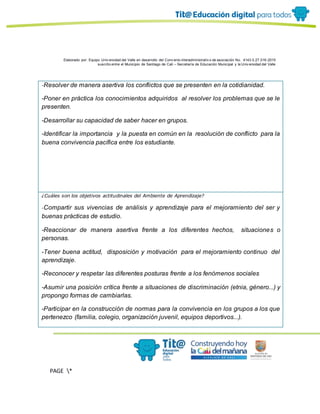 Elaborado por: Equipo Univ ersidad del Valle en desarrollo del Conv enio interadministrativ o de asociación No. 4143.0.27.016-2015
suscrito entre el Municipio de Santiago de Cali – Secretaría de Educación Municipal y la Univ ersidad del Valle
PAGE *
MERGEF
ORMAT
11
-Resolver de manera asertiva los conflictos que se presenten en la cotidianidad.
-Poner en práctica los conocimientos adquiridos al resolver los problemas que se le
presenten.
-Desarrollar su capacidad de saber hacer en grupos.
-Identificar la importancia y la puesta en común en la resolución de conflicto para la
buena convivencia pacífica entre los estudiante.
¿Cuáles son los objetivos actitudinales del Ambiente de Aprendizaje?
-Compartir sus vivencias de análisis y aprendizaje para el mejoramiento del ser y
buenas prácticas de estudio.
-Reaccionar de manera asertiva frente a los diferentes hechos, situaciones o
personas.
-Tener buena actitud, disposición y motivación para el mejoramiento continuo del
aprendizaje.
-Reconocer y respetar las diferentes posturas frente a los fenómenos sociales
-Asumir una posición crítica frente a situaciones de discriminación (etnia, género...) y
propongo formas de cambiarlas.
-Participar en la construcción de normas para la convivencia en los grupos a los que
pertenezco (familia, colegio, organización juvenil, equipos deportivos...).
 
