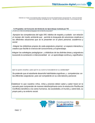 Elaborado por: Equipo Univ ersidad del Valle en desarrollo del Conv enio interadministrativ o de asociación No. 4143.0.27.016-2015
suscrito entre el Municipio de Santiago de Cali – Secretaría de Educación Municipal y la Univ ersidad del Valle
PAGE *
MERGEF
ORMAT
11
1.4 Propósitos de Formación del Ambiente de Aprendizaje mediado por TIC
¿Cuál es la intencionalidad pedagógica del ambiente propuesto?
-Apropiar las competencias del siglo XXI, hábitos de respeto y cuidado con relación
al manejo del medio ambiente que permita la búsqueda de soluciones creativas a
las diferentes situaciones que se le presenten en el plano personal, académico y
social.
- -Integrar las didácticas propias de cada asignatura, propiciar un espacio interactivo y
creativo que facilite la vivencia del conocimiento y el aprendizaje.
- -Integrar las estrategias pedagógicas y didácticas de las distintas áreas y asignaturas
buscando la correlación e intencionalidad en un aprendizaje continuo y significativo.
gg
-E
Qué se quiere enseñar y para qué le va a servir al estudiante en su cotidianidad?
Se pretende que el estudiante desarrolle habilidades cognitivas y competencias en
las diferentes asignaturas para ser competente en su vida laboral y personal.
-E
Establecer lo que nuestros niños, niñas y jóvenes deben saber y saber hacer en la
escuela para comprender de manera interdisciplinaria como la resolución Pacífica de
Conflictos beneficia a los seres humanos, las sociedades, el mundo y, sobre todo, su
propio país y su entorno social.
 