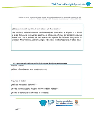 Elaborado por: Equipo Univ ersidad del Valle en desarrollo del Conv enio interadministrativ o de asociación No. 4143.0.27.016-2015
suscrito entre el Municipio de Santiago de Cali – Secretaría de Educación Municipal y la Univ ersidad del Valle
PAGE *
MERGEF
ORMAT
11
¿Cómo se involucra lo cognitivo, lo socio-afectivo y lo físico-creativo?
-Se involucra transversalmente, partiendo del ser, inculcando el respeto, a sí mismo
y a los demás, la convivencia pacífica, la tolerancia además del conocimiento para
interactuar con el entorno de una manera incluyente. Inicialmente integramos las
áreas de Matemáticas, Naturales, Inglés y Sociales con total apertura de otras áreas
1.5 Preguntas Orientadoras del Currículo para el Ambiente de Aprendizaje
Pregunta Esencial:
¿Cómo interactuamos con nuestro mundo?
Preguntas de Unidad:
¿Qué es interactuar con otros?
¿Cómo puedo ayudar a mejorar nuestro entorno natural?
¿Cómo la tecnología ha afectado la sociedad?
 