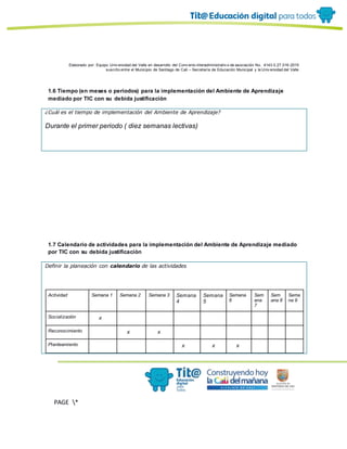 Elaborado por: Equipo Univ ersidad del Valle en desarrollo del Conv enio interadministrativ o de asociación No. 4143.0.27.016-2015
suscrito entre el Municipio de Santiago de Cali – Secretaría de Educación Municipal y la Univ ersidad del Valle
PAGE *
MERGEF
ORMAT
11
1.6 Tiempo (en meses o periodos) para la implementación del Ambiente de Aprendizaje
mediado por TIC con su debida justificación
¿Cuál es el tiempo de implementación del Ambiente de Aprendizaje?
Durante el primer periodo ( diez semanas lectivas)
1.7 Calendario de actividades para la implementación del Ambiente de Aprendizaje mediado
por TIC con su debida justificación
Definir la planeación con calendario de las actividades
Actividad Semana 1 Semana 2 Semana 3 Semana
4
Semana
5
Semana
6
Sem
ana
7
Sem
ana 8
Sema
na 9
Socialización x
Reconocimiento x x
Planteamiento x x x
 