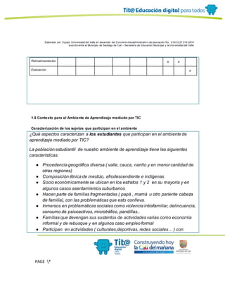 Elaborado por: Equipo Univ ersidad del Valle en desarrollo del Conv enio interadministrativ o de asociación No. 4143.0.27.016-2015
suscrito entre el Municipio de Santiago de Cali – Secretaría de Educación Municipal y la Univ ersidad del Valle
PAGE *
MERGEF
ORMAT
11
Retroalimentación x x
Evaluación x
1.8 Contexto para el Ambiente de Aprendizaje mediado por TIC
Caracterización de los sujetos que participan en el ambiente
¿Qué aspectos caracterizan a los estudiantes que participan en el ambiente de
aprendizaje mediado por TIC?
La población estudiantil de nuestro ambiente de aprendizaje tiene las siguientes
características:
● Procedencia geográfica diversa ( valle, cauca, nariño y en menor cantidad de
otras regiones)
● Composición étnica de mestizo, afrodescendiente e indígenas
● Socio económicamente se ubican en los estratos 1 y 2 en su mayoría y en
algunos casos asentamientos suburbanos
● Hacen parte de familias fragmentadas ( papá , mamá u otro pariente cabeza
de familia), con las problemáticas que esto conlleva.
● Inmersos en problemáticas sociales como violencia intrafamiliar, delincuencia,
consumo de psicoactivos, microtráfico, pandillas..
● Familias que devengan sus sustentos de actividades varias como economía
informal y de rebusque y en algunos caso empleo formal
● Participan en actividades ( culturales,deportivas, redes sociales… ) con
 