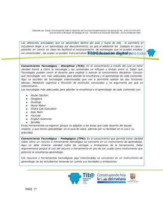 Elaborado por: Equipo Univ ersidad del Valle en desarrollo del Conv enio interadministrativ o de asociación No. 4143.0.27.016-2015
suscrito entre el Municipio de Santiago de Cali – Secretaría de Educación Municipal y la Univ ersidad del Valle
PAGE *
MERGEF
ORMAT
13
Las diferentes actividades que se desarrollen dentro del aula y fuera de ella, le permitirá al
estudiante llegar a un aprendizaje por descubrimiento, ya que al adelantar los trabajos en casa y
ponerlos en común en clase les facilitará el reconocimiento de estrategias que se puedan emplear
sin conectividad , las cuales se pueden transversalizar en todas las áreas del conocimiento.
Conocimiento Tecnológico - Disciplinar (TCK): Es el conocimiento a través del cual se tiene
claridad frente a cómo la tecnología y los contenidos se influyen y limitan entre sí. Saber qué
Tecnologías pueden servir al docente para explicar o acercar al conocimiento disciplinar. Conocer
qué tecnologías son más adecuadas para abordar la enseñanza y el aprendizaje de cada contenido.
Aquí se escriben las tecnologías seleccionadas que van a permitirle realizar las dos funciones
básicas: Mediación cognitiva y Provisión de estímulos sensoriales y se argumenta por qué se
seleccionaron.
Las tecnologías más adecuadas para abordar la enseñanza y el aprendizaje de cada contenido son:
● Atube Catcher:
● Geogebra
● Duolingo
● Movie Maker
● Shake Calc-Calculator
● Kids Math
● Youtube
● English Grammar
● BinoMio
Estas herramientas se eligieron porque se adaptan a las áreas que cada docente del equipo
imparte, y que tienen aplicabilidad en el aula de clase, además por su facilidad en el uso y su
gratuidad.
Conocimiento Tecnológico - Pedagógico (TPK): Es el conocimiento que permite tener claridad
sobre cómo un recurso o herramienta tecnológica se convierte en un instrumento de aprendizaje.
Aquí se debe mostrar claridad sobre las ventajas y limitaciones de la herramienta. Debe
argumentarse porqué el uso del recurso o herramienta en pro de ser usado como instrumento que
potencie la enseñanza-aprendizaje.
Los recursos y herramientas tecnológicas aquí mencionadas se convierten en un instrumento de
aprendizaje de los estudiantes teniendo en cuenta sus bondades y limitaciones.
 