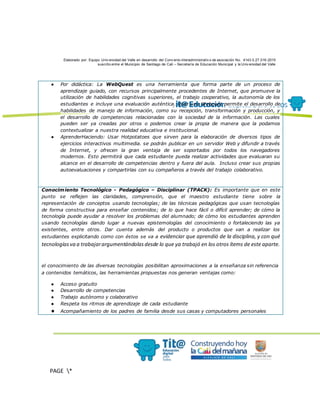 Elaborado por: Equipo Univ ersidad del Valle en desarrollo del Conv enio interadministrativ o de asociación No. 4143.0.27.016-2015
suscrito entre el Municipio de Santiago de Cali – Secretaría de Educación Municipal y la Univ ersidad del Valle
PAGE *
MERGEF
ORMAT
13
● Por didáctica: La WebQuest es una herramienta que forma parte de un proceso de
aprendizaje guiado, con recursos principalmente procedentes de Internet, que promueve la
utilización de habilidades cognitivas superiores, el trabajo cooperativo, la autonomía de los
estudiantes e incluye una evaluación auténtica. Usar una Webquet permite el desarrollo de
habilidades de manejo de información, como su recepción, transformación y producción, y
el desarrollo de competencias relacionadas con la sociedad de la información. Las cuales
pueden ser ya creadas por otros o podemos crear la propia de manera que la podamos
contextualizar a nuestra realidad educativa e institucional.
● AprenderHaciendo: Usar Hotpotatoes que sirven para la elaboración de diversos tipos de
ejercicios interactivos multimedia. se podrán publicar en un servidor Web y difundir a través
de Internet, y ofrecen la gran ventaja de ser soportados por todos los navegadores
modernos. Esto permitirá que cada estudiante pueda realizar actividades que evaluaran su
alcance en el desarrollo de competencias dentro y fuera del aula. Incluso crear sus propias
autoevaluaciones y compartirlas con su compañeros a través del trabajo colaborativo.
Conocimiento Tecnológico - Pedagógico – Disciplinar (TPACK): Es importante que en este
punto se reflejen las claridades, comprensión, que el maestro estudiante tiene sobre la
representación de conceptos usando tecnologías; de las técnicas pedagógicas que usan tecnologías
de forma constructiva para enseñar contenidos; de lo que hace fácil o difícil aprender; de cómo la
tecnología puede ayudar a resolver los problemas del alumnado; de cómo los estudiantes aprenden
usando tecnologías dando lugar a nuevas epistemologías del conocimiento o fortaleciendo las ya
existentes, entre otros. Dar cuenta además del producto o productos que van a realizar los
estudiantes explicitando como con éstos se va a evidenciar que aprendió de la disciplina, y con qué
tecnologíasva a trabajarargumentándolasdesde lo que ya trabajó en los otros ítems de este aparte.
el conocimiento de las diversas tecnologías posibilitan aproximaciones a la enseñanza sin referencia
a contenidos temáticos, las herramientas propuestas nos generan ventajas como:
● Acceso gratuito
● Desarrollo de competencias
● Trabajo autónomo y colaborativo
● Respeta los ritmos de aprendizaje de cada estudiante
● Acompañamiento de los padres de familia desde sus casas y computadores personales
 