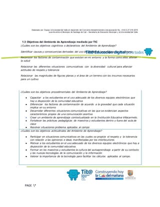 Elaborado por: Equipo Univ ersidad del Valle en desarrollo del Conv enio interadministrativ o de asociación No. 4143.0.27.016-2015
suscrito entre el Municipio de Santiago de Cali – Secretaría de Educación Municipal y la Univ ersidad del Valle
PAGE *
MERGEF
ORMAT
13
1.3 Objetivos del Ambiente de Aprendizaje mediado por TIC
¿Cuáles son los objetivos cognitivos o declarativos del Ambiente de Aprendizaje?
Identificar causas y consecuencias derivadas del uso de artefactos tecnológicos en mi entorno.
Reconocer los factores de contaminación que existen en mi entorno y la forma como ellos alteran
la salud
Relacionar las diferentes situaciones comunicativas con la diversidad cultural para afianzar
actitudes de respeto y tolerancia
Relacionar las magnitudes de figuras planas y el área de un terreno con los insumos necesarios
para un cultivo
¿Cuáles son los objetivos procedimentales del Ambiente de Aprendizaje?
● Capacitar a los estudiantes en el uso adecuado de los diversos equipos electrónicos que
hay a disposición de la comunidad educativa
● Diferenciar los factores de contaminación de acuerdo a la gravedad que cada situación
implica en su entorno
● Desarrollar diferentes situaciones comunicativas en las que se evidencian aspectos
característicos propios de una comunicación asertiva
● Crear un ambiente de aprendizaje contextualizado en la Institución Educativa Villacarmelo.
● Fortalecer las prácticas pedagógicas de maestros y estudiantes dentro y fuera del aula de
clase
● Resolver situaciones problema aplicados al campo
¿Cuáles son los objetivos actitudinales del Ambiente de Aprendizaje?
● Participar en situaciones comunicativos en las cuales se propicie el respeto y la tolerancia
con relación a las opiniones e ideas manifestadas por los interlocutores
● Motivar a los estudiantes en el uso adecuado de los diversos equipos electrónicos que hay a
disposición de la comunidad educativa.
● Formar en los maestros y estudiantes la cultura del autoaprendizaje a partir de su contexto
y las nuevas tecnologías de la comunicación y la información
● Valorar la importancia de la tecnología para facilitar los cálculos aplicados al campo.
 