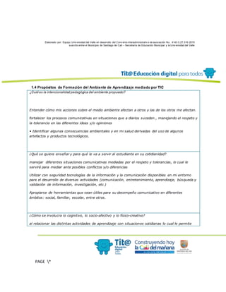 Elaborado por: Equipo Univ ersidad del Valle en desarrollo del Conv enio interadministrativ o de asociación No. 4143.0.27.016-2015
suscrito entre el Municipio de Santiago de Cali – Secretaría de Educación Municipal y la Univ ersidad del Valle
PAGE *
MERGEF
ORMAT
13
1.4 Propósitos de Formación del Ambiente de Aprendizaje mediado por TIC
¿Cuál es la intencionalidad pedagógica del ambiente propuesto?
Entender cómo mis acciones sobre el medio ambiente afectan a otros y las de los otros me afectan.
fortalecer los procesos comunicativas en situaciones que a diarios suceden , manejando el respeto y
la tolerancia en las diferentes ideas y/o opiniones
• Identificar algunas consecuencias ambientales y en mi salud derivadas del uso de algunos
artefactos y productos tecnológicos.
¿Qué se quiere enseñar y para qué le va a servir al estudiante en su cotidianidad?
manejar diferentes situaciones comunicativas mediadas por el respeto y tolerancias, lo cual le
servirá para mediar ante posibles conflictos y/o diferencias
Utilizar con seguridad tecnologías de la información y la comunicación disponibles en mi entorno
para el desarrollo de diversas actividades (comunicación, entretenimiento, aprendizaje, búsqueda y
validación de información, investigación, etc.)
Apropiarse de herramientas que sean útiles para su desempeño comunicativo en diferentes
ámbitos: social, familiar, escolar, entre otros.
¿Cómo se involucra lo cognitivo, lo socio-afectivo y lo físico-creativo?
al relacionar las distintas actividades de aprendizaje con situaciones cotidianas lo cual le permite
 