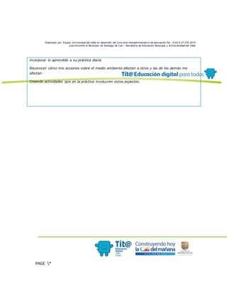 Elaborado por: Equipo Univ ersidad del Valle en desarrollo del Conv enio interadministrativ o de asociación No. 4143.0.27.016-2015
suscrito entre el Municipio de Santiago de Cali – Secretaría de Educación Municipal y la Univ ersidad del Valle
PAGE *
MERGEF
ORMAT
13
incorporar lo aprendido a su práctica diaria
Reconocer cómo mis acciones sobre el medio ambiente afectan a otros y las de los demás me
afectan.
Creando actividades que en la práctica involucren estos aspectos.
 