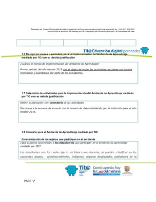 Elaborado por: Equipo Univ ersidad del Valle en desarrollo del Conv enio interadministrativ o de asociación No. 4143.0.27.016-2015
suscrito entre el Municipio de Santiago de Cali – Secretaría de Educación Municipal y la Univ ersidad del Valle
PAGE *
MERGEF
ORMAT
13
1.6 Tiempo (en meses o periodos) para la implementación del Ambiente de Aprendizaje
mediado por TIC con su debida justificación
¿Cuál es el tiempo de implementación del Ambiente de Aprendizaje?
Primer período del año escolar 2016 con el objeto de iniciar las actividades escolares con mucha
motivación y expectativa por parte de los estudiantes.
1.7 Calendario de actividades para la implementación del Ambiente de Aprendizaje mediado
por TIC con su debida justificación
Definir la planeación con calendario de las actividades
Dos horas a la semana, de acuerdo con el horario de clase establecido por la institución para el año
escolar 2016.
1.8 Contexto para el Ambiente de Aprendizaje mediado por TIC
Caracterización de los sujetos que participan en el ambiente
¿Qué aspectos caracterizan a los estudiantes que participan en el ambiente de aprendizaje
mediado por TIC?
Los estudiantes con los cuales ejerzo mi labor como docente, se pueden clasificar en los
siguientes grupos, afrodescendientes, indígenas, algunos desplazados, pobladores de la
 