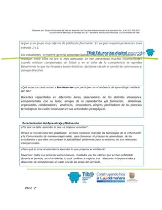 Elaborado por: Equipo Univ ersidad del Valle en desarrollo del Conv enio interadministrativ o de asociación No. 4143.0.27.016-2015
suscrito entre el Municipio de Santiago de Cali – Secretaría de Educación Municipal y la Univ ersidad del Valle
PAGE *
MERGEF
ORMAT
13
región y un grupo muy inferior de población fluctuante. En su gran mayoría pertenecen a los
estratos 1 y 2.
Los estudiantes a manera general presentan buenas relaciones, de pronto el vocabulario que
manejan entre ellos no sea el más adecuado. Se han presentado muchos inconvenientes
cuando realizan campeonatos de fútbol y en el calor de la competencia se agreden
físicamente lo que ha llevado a tomar drásticas decisiones desde el comité de convivencia y
consejo directivo.
¿Qué aspectos caracterizan a los docentes que participan en el ambiente de aprendizaje mediado
por TIC?
Docentes capacitados en diferentes áreas, observadores de las distintas situaciones,
comprometidos con su labor, amigos de la capacitación y/o formación, dinámicos,
organizados, colaboradores, analiticos, innovadores, alegres; facilitadores de los procesos
tecnológicos los cuales involucran en sus actividades pedagógicas.
Caracterización del Aprendizaje y Motivación
¿Por qué se debe aprender lo que se propone enseñar?
Porque al mundo estar tan globalizado se hace necesario manejar las tecnologías de la Información
y la Comunicación de manera responsable, para favorecer el proceso de aprendizaje de los
estudiantes y que ellos encuentren la aplicabilidad pertinente para su entorno, en sus relaciones
interpersonales.
¿Para qué le sirve al estudiante aprender lo que propone el ambiente?
Favorecer todos sus procesos comunicativos, mediados por los valores que se han enfatizado
durante el periodo, en el ambiente, lo cual conlleva a mejorar sus relaciones interpersonales y
desarrollo de competencias en cada una de las áreas del currículo.
 