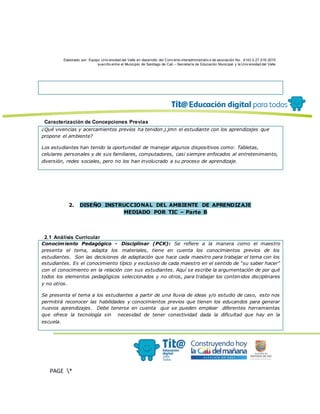Elaborado por: Equipo Univ ersidad del Valle en desarrollo del Conv enio interadministrativ o de asociación No. 4143.0.27.016-2015
suscrito entre el Municipio de Santiago de Cali – Secretaría de Educación Municipal y la Univ ersidad del Valle
PAGE *
MERGEF
ORMAT
13
Caracterización de Concepciones Previas
¿Qué vivencias y acercamientos previos ha tenidon.j.jmn el estudiante con los aprendizajes que
propone el ambiente?
Los estudiantes han tenido la oportunidad de manejar algunos dispositivos como: Tabletas,
celulares personales y de sus familiares, computadores, casi siempre enfocados al entretenimiento,
diversión, redes sociales, pero no los han involucrado a su proceso de aprendizaje.
2. DISEÑO INSTRUCCIONAL DEL AMBIENTE DE APRENDIZAJE
MEDIADO POR TIC – Parte B
2.1 Análisis Curricular
Conocimiento Pedagógico - Disciplinar (PCK): Se refiere a la manera como el maestro
presenta el tema, adapta los materiales, tiene en cuenta los conocimientos previos de los
estudiantes. Son las decisiones de adaptación que hace cada maestro para trabajar el tema con los
estudiantes. Es el conocimiento típico y exclusivo de cada maestro en el sentido de “su saber hacer”
con el conocimiento en la relación con sus estudiantes. Aquí se escribe la argumentación de por qué
todos los elementos pedagógicos seleccionados y no otros, para trabajar los contenidos disciplinares
y no otros.
Se presenta el tema a los estudiantes a partir de una lluvia de ideas y/o estudio de caso, esto nos
permitirá reconocer las habilidades y conocimientos previos que tienen los educandos para generar
nuevos aprendizajes. Debe tenerse en cuenta que se pueden emplear diferentes herramientas
que ofrece la tecnología sin necesidad de tener conectividad dada la dificultad que hay en la
escuela.
 