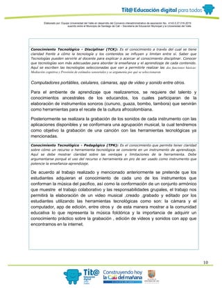 Elaborado por: Equipo Universidad del Valle en desarrollo del Convenio interadministrativo de asociación No. 4143.0.27.016-2015
suscrito entre el Municipio de Santiago de Cali – Secretaría de Educación Municipal y la Universidad del Valle
10
Conocimiento Tecnológico - Disciplinar (TCK): Es el conocimiento a través del cual se tiene
claridad frente a cómo la tecnología y los contenidos se influyen y limitan entre sí. Saber que
Tecnologías pueden servirle al docente para explicar o acercar al conocimiento disciplinar. Conocer
que tecnologías son más adecuadas para abordar la enseñanza y el aprendizaje de cada contenido.
Aquí se escriben las tecnologías seleccionadas que van a permitirle realizar las dos funciones básicas:
Mediación cognitiva y Provisión de estímulos sensoriales y se argumenta por qué se seleccionaron.
Computadores portátiles, celulares, cámaras, app de video y sonido entre otros.
Para el ambiente de aprendizaje que realizaremos, se requiere del talento y
conocimientos ancestrales de los educandos, los cuales participaran de la
elaboración de instrumentos sonoros (cununo, guaza, bombo, tambora) que servirán
como herramientas para el recate de la cultura afrocolombiana.
Posteriormente se realizara la grabación de los sonidos de cada instrumento con las
aplicaciones disponibles y se conformara una agrupación musical, la cual tendremos
como objetivo la grabación de una canción con las herramientas tecnológicas ya
mencionadas.
Conocimiento Tecnológico - Pedagógico (TPK): Es el conocimiento que permite tener claridad
sobre cómo un recurso o herramienta tecnológica se convierte en un instrumento de aprendizaje.
Aquí se debe mostrar claridad sobre las ventajas y limitaciones de la herramienta. Debe
argumentarse porqué el uso del recurso o herramienta en pro de ser usado como instrumento que
potencie la enseñanza-aprendizaje.
De acuerdo al trabajo realizado y mencionado anteriormente se pretende que los
estudiantes adquieran el conocimiento de cada uno de los instrumentos que
conforman la música del pacifico, así como la conformación de un conjunto armónico
que muestre el trabajo colaborativo y las responsabilidades grupales, el trabajo nos
permitirá la elaboración de un video musical ,creado ,grabado y editado por los
estudiantes utilizando las herramientas tecnológicas como son: la cámara y el
computador, app de edición, entre otros y de esta manera mostrar a la comunidad
educativa lo que representa la música folclórica y la importancia de adquirir un
conocimiento práctico sobre la grabación , edición de videos y sonidos con app que
encontramos en la internet.
 