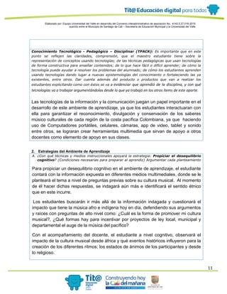 Elaborado por: Equipo Universidad del Valle en desarrollo del Convenio interadministrativo de asociación No. 4143.0.27.016-2015
suscrito entre el Municipio de Santiago de Cali – Secretaría de Educación Municipal y la Universidad del Valle
11
Conocimiento Tecnológico - Pedagógico – Disciplinar (TPACK): Es importante que en este
punto se reflejen las claridades, comprensión, que el maestro estudiante tiene sobre la
representación de conceptos usando tecnologías; de las técnicas pedagógicas que usan tecnologías
de forma constructiva para enseñar contenidos; de lo que hace fácil o difícil aprender; de cómo la
tecnología puede ayudar a resolver los problemas del alumnado; de cómo los estudiantes aprenden
usando tecnologías dando lugar a nuevas epistemologías del conocimiento o fortaleciendo las ya
existentes, entre otros. Dar cuenta además del producto o productos que van a realizar los
estudiantes explicitando como con éstos se va a evidenciar que aprendió de la disciplina, y con qué
tecnologías va a trabajar argumentándolas desde lo que ya trabajó en los otros ítems de este aparte.
Las tecnologías de la información y la comunicación juegan un papel importante en el
desarrollo de este ambiente de aprendizaje, ya que los estudiantes interactuaran con
ella para garantizar el reconocimiento, divulgación y conservación de los saberes
músico culturales de cada región de la costa pacífica Colombiana, ya que haciendo
uso de Computadores portátiles, celulares, cámaras, app de video, tablet y sonido
entre otros, se lograran crear herramientas multimedia que sirvan de apoyo a otros
docentes como elemento de apoyo en sus clases.
2. Estrategias del Ambiente de Aprendizaje
A. ¿Con qué técnicas y medios instruccionales apoyará la estrategia: Propiciar el desequilibrio
cognitivo? (Condiciones necesarias para preparar al aprendiz) Argumentar cada planteamiento
Para propiciar un desequilibrio cognitivo en el ambiente de aprendizaje, el estudiante
contará con la información expuesta en diferentes medios multimediales, donde se le
planteará el tema a nivel de preguntas previas sobre su cultura musical. Al momento
de él hacer dichas respuestas, se indagará aún más e identificará el sentido étnico
que en este incurre.
Los estudiantes buscarán ir más allá de la información indagada y cuestionará el
impacto que tiene la música afro e indígena hoy en día, defendiendo sus argumentos
y raíces con preguntas de alto nivel como: ¿Cuál es la forma de promover mi cultura
musical?, ¿Qué formas hay para incentivar por proyectos de ley local, municipal y
departamental el auge de la música del pacífico?
Con el acompañamiento del docente, el estudiante a nivel cognitivo, observará el
impacto de la cultura musical desde áfrica y qué eventos históricos influyeron para la
creación de los diferentes ritmos; los estados de ánimos de los participantes y desde
lo religioso.
 