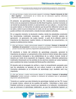 Elaborado por: Equipo Universidad del Valle en desarrollo del Convenio interadministrativo de asociación No. 4143.0.27.016-2015
suscrito entre el Municipio de Santiago de Cali – Secretaría de Educación Municipal y la Universidad del Valle
12
B. ¿Con qué técnicas y medios instruccionales apoyará la estrategia: Propiciar interacción de Alto
Nivel Cognitivo? (Confrontación de al menos dos (2) estructuras cognitivas diferentes)
Argumentar cada planteamiento
El ambiente de aprendizaje mediado por las TIC, mostrara en dos momentos la
forma como se propiciará la interacción de Alto Nivel Cognitivo, el primer momento; el
ver donde los estudiantes tendrán un acercamiento con sus culturas y de esta forma
se pueda realizar un intercambio de saberes que les permita reflexionar sobre lo que
se sabe y sobre lo que se desconoce en cada una de sus regiones y como cada uno
puede contribuir a la conservación y rescate de esos saberes culturales.
En un segundo momento, la devolución creativa, donde los estudiantes construirán
las herramientas multimedia necesarias que permitan transmitir saberes de
generación en generación, las cuales nacerán a partir de la reflexión sobre la
importancia de desconocer nuestra historia, el intercambio de conocimientos y la
puesta en práctica de los mismos.
C. ¿Con qué técnicas y medios instruccionales apoyará la estrategia: Promover el desarrollo de
habilidades del pensamiento? (condiciones necesarias para favorecer la calidad de aprendizaje y
proveer recursos meta cognitivos) Argumentar cada planteamiento
El estudiante a través del ambiente de aprendizaje propuesto, apreciará la
importancia de propiciar un pensamiento crítico donde al mismo tiempo ellos crearan
un pensamiento divergente a las problemáticas de su cultura musical; donde el
docente por medio de la exposición de imágenes, videos y diferentes aplicaciones
multimedia interactuará con los sentidos de los alumnos creando así varias hipótesis
para cuestionar las raíces musicales del litoral pacífico colombiano.
El docente será el encargado de verificar y crear el consentimiento apropiado para
que los estudiantes se apropien de una cultura musical y se adueñen de los
momentos planteados en el ambiente de aprendizaje cuyo resultado será muy
importante.
D. ¿Con qué técnicas y medios instruccionales apoyará la estrategia: Promover el Aprendizaje
Colaborativo? (¿Cómo estimular y mantener la motivación del estudiante hacia el aprendizaje?)
Argumentar cada planteamiento
Teniendo en cuentan que este Ambiente de aprendizaje mediado por las TIC, busca
el rescate músico- cultural de los pueblos del pacifico Colombiano y tiene como
finalidad conformar un grupo musical que represente a la institución, consideramos
que se promueve el aprendizaje colaborativo, ya que los estudiantes lograran un
 