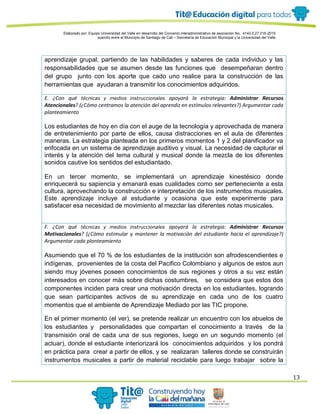 Elaborado por: Equipo Universidad del Valle en desarrollo del Convenio interadministrativo de asociación No. 4143.0.27.016-2015
suscrito entre el Municipio de Santiago de Cali – Secretaría de Educación Municipal y la Universidad del Valle
13
aprendizaje grupal, partiendo de las habilidades y saberes de cada individuo y las
responsabilidades que se asumen desde las funciones que desempeñaran dentro
del grupo junto con los aporte que cado uno realice para la construcción de las
herramientas que ayudaran a transmitir los conocimientos adquiridos.
E. ¿Con qué técnicas y medios instruccionales apoyará la estrategia: Administrar Recursos
Atencionales? (¿Cómo centramos la atención del aprendiz en estímulos relevantes?) Argumentar cada
planteamiento
Los estudiantes de hoy en día con el auge de la tecnología y aprovechada de manera
de entretenimiento por parte de ellos, causa distracciones en el aula de diferentes
maneras. La estrategia planteada en los primeros momentos 1 y 2 del planificador va
enfocada en un sistema de aprendizaje auditivo y visual. La necesidad de capturar el
interés y la atención del tema cultural y musical donde la mezcla de los diferentes
sonidos cautive los sentidos del estudiantado.
En un tercer momento, se implementará un aprendizaje kinestésico donde
enriquecerá su sapiencia y emanará esas cualidades como ser perteneciente a esta
cultura, aprovechando la construcción e interpretación de los instrumentos musicales.
Este aprendizaje incluye al estudiante y ocasiona que este experimente para
satisfacer esa necesidad de movimiento al mezclar las diferentes notas musicales.
F. ¿Con qué técnicas y medios instruccionales apoyará la estrategia: Administrar Recursos
Motivacionales? (¿Cómo estimular y mantener la motivación del estudiante hacia el aprendizaje?)
Argumentar cada planteamiento
Asumiendo que el 70 % de los estudiantes de la institución son afrodescendientes e
indígenas, provenientes de la costa del Pacifico Colombiano y algunos de estos aun
siendo muy jóvenes poseen conocimientos de sus regiones y otros a su vez están
interesados en conocer más sobre dichas costumbres, se considera que estos dos
componentes inciden para crear una motivación directa en los estudiantes, logrando
que sean participantes activos de su aprendizaje en cada uno de los cuatro
momentos que el ambiente de Aprendizaje Mediado por las TIC propone.
En el primer momento (el ver), se pretende realizar un encuentro con los abuelos de
los estudiantes y personalidades que compartan el conocimiento a través de la
transmisión oral de cada una de sus regiones, luego en un segundo momento (el
actuar), donde el estudiante interiorizará los conocimientos adquiridos y los pondrá
en práctica para crear a partir de ellos, y se realizaran talleres donde se construirán
instrumentos musicales a partir de material reciclable para luego trabajar sobre la
 