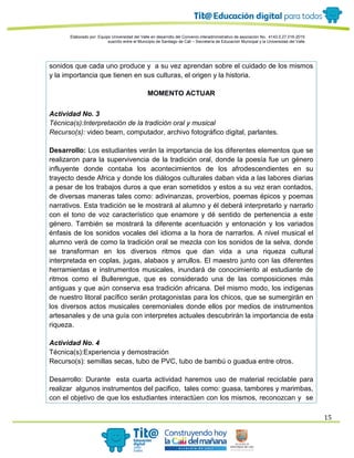Elaborado por: Equipo Universidad del Valle en desarrollo del Convenio interadministrativo de asociación No. 4143.0.27.016-2015
suscrito entre el Municipio de Santiago de Cali – Secretaría de Educación Municipal y la Universidad del Valle
15
sonidos que cada uno produce y a su vez aprendan sobre el cuidado de los mismos
y la importancia que tienen en sus culturas, el origen y la historia.
MOMENTO ACTUAR
Actividad No. 3
Técnica(s):Interpretación de la tradición oral y musical
Recurso(s): video beam, computador, archivo fotográfico digital, parlantes.
Desarrollo: Los estudiantes verán la importancia de los diferentes elementos que se
realizaron para la supervivencia de la tradición oral, donde la poesía fue un género
influyente donde contaba los acontecimientos de los afrodescendientes en su
trayecto desde Africa y donde los diálogos culturales daban vida a las labores diarias
a pesar de los trabajos duros a que eran sometidos y estos a su vez eran contados,
de diversas maneras tales como: adivinanzas, proverbios, poemas épicos y poemas
narrativos. Esta tradición se le mostrará al alumno y él deberá interpretarlo y narrarlo
con el tono de voz característico que enamore y dé sentido de pertenencia a este
género. También se mostrará la diferente acentuación y entonación y los variados
énfasis de los sonidos vocales del idioma a la hora de narrarlos. A nivel musical el
alumno verá de como la tradición oral se mezcla con los sonidos de la selva, donde
se transforman en los diversos ritmos que dan vida a una riqueza cultural
interpretada en coplas, jugas, alabaos y arrullos. El maestro junto con las diferentes
herramientas e instrumentos musicales, inundará de conocimiento al estudiante de
ritmos como el Bullerengue, que es considerado una de las composiciones más
antiguas y que aún conserva esa tradición africana. Del mismo modo, los indígenas
de nuestro litoral pacífico serán protagonistas para los chicos, que se sumergirán en
los diversos actos musicales ceremoniales donde ellos por medios de instrumentos
artesanales y de una guía con interpretes actuales descubrirán la importancia de esta
riqueza.
Actividad No. 4
Técnica(s):Experiencia y demostración
Recurso(s): semillas secas, tubo de PVC, tubo de bambú o guadua entre otros.
Desarrollo: Durante esta cuarta actividad haremos uso de material reciclable para
realizar algunos instrumentos del pacifico, tales como: guasa, tambores y marimbas,
con el objetivo de que los estudiantes interactúen con los mismos, reconozcan y se
 