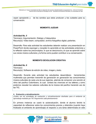 Elaborado por: Equipo Universidad del Valle en desarrollo del Convenio interadministrativo de asociación No. 4143.0.27.016-2015
suscrito entre el Municipio de Santiago de Cali – Secretaría de Educación Municipal y la Universidad del Valle
16
vayan apropiando y de los sonidos que estos producen y los cuidados para su
conservación.
MOMENTO JUZGAR
Actividad No. 5
Técnica(s): Argumentación, Dialogo y Catequística
Recurso(s): Video beam, computador, archivo fotográfico digital, parlantes.
Desarrollo: Para esta actividad los estudiantes deberán realizar una presentación en
PowerPoint donde expongan y recopilen lo aprendido en las actividades anteriores y
la reflexión sobre los preconceptos, lo que se desconocía y lo que se aprendió sobre
sus raíces músico-culturares y la forma como pueden contribuir a su conservación.
MOMENTO DEVOLUCION CREATIVA
Actividad No. 6
Técnica(s):
Recurso(s): Software de edición de video, imagen y texto.
Desarrollo: Durante esta actividad los estudiantes desarrollaran herramientas
multimedia que permitan transmitir de generación en generación los conocimientos
músico-culturales de cada una de sus regiones, además de componer una canción al
ritmo del pacifico Colombiano, la cual contara las vivencias en los talleres y como
podemos rescatar los saberes culturales de la música del pacifico haciendo uso de
las TIC.
4. Evaluación y retroalimentación
¿Cuáles son las actividades de evaluación y retroalimentación diseñadas para el ambiente de
aprendizaje mediado por TIC? Argumentar cada planteamiento
En primera instancia se usará la autoevaluación, donde el alumno tendrá la
capacidad de reflexionar sobre los conocimientos previos y obtenidos (cuando haya
finalizado el ambiente de aprendizaje) el respecto a una tarea determinada en este
 