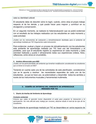 Elaborado por: Equipo Universidad del Valle en desarrollo del Convenio interadministrativo de asociación No. 4143.0.27.016-2015
suscrito entre el Municipio de Santiago de Cali – Secretaría de Educación Municipal y la Universidad del Valle
17
caso su identidad cultural
El estudiante debe de describir cómo lo logró, cuándo, cómo sitúa el propio trabajo
respecto al de los demás, y qué puede hacer para mejorar y contribuir en su
divulgación y conservación.
En un segundo momento, se realizara la heteroevaluación que se podrá evidenciar
con el resultado de los trabajos realizados con los estudiantes en cada momento y
cada actividad.
¿Cuáles son los instrumentos de evaluación y retroalimentación diseñadas para el ambiente de
aprendizaje mediado por TIC? Argumentar cada instrumento
Para evidenciar, evaluar y lograr un proceso de retroalimentación con los estudiantes
este ambiente de aprendizaje mediado por TIC hará uso del Anecdotario y el
portafolio, para que el estudiante registre su experiencia en cada momento y cada
actividad realizada y pueda ir almacenando todas sus experiencias (videos, fotos,
reflexiones, entre otros) en el portafolio.
5. Análisis diferenciado para NEE
¿Cuáles son las particularidades del ambiente que tendrían modificación considerando los estudiantes
que se tienen en el aula con NEE?
Teniendo en cuenta cada una de las actividades de este planificador, consideramos
que se le apunta a resolver las necesidades especiales de cada uno de los
estudiantes, ya que se hace uso, se potencializan y desarrollar todos los sentidos a
través de los instrumentos musicales y herramientas multimedia.
3. DISEÑO DE INTERFAZ DEL AMBIENTE DE APRENDIZAJE
MEDIADO POR TIC
1. Diseño de Interfaz del Ambiente de Aprendizaje
Contexto ambiental
Entorno que rodea al aprendiz (como dispondrán el aula) para propiciar la interacción y la
participación. Ver más allá del aula, trabajo por rincones, observar desde el nivel de los ojos de los
estudiantes.
Este ambiente de aprendizaje mediado por TIC se desarrollara en varios espacios de
 